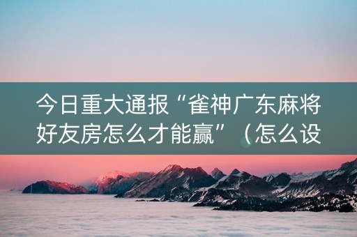 今日重大通报“雀神广东麻将好友房怎么才能赢”（怎么设置能有好牌)