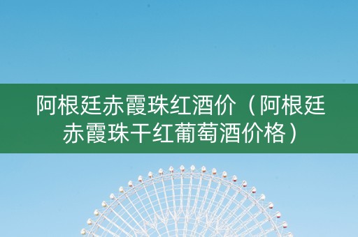 阿根廷赤霞珠红酒价（阿根廷赤霞珠干红葡萄酒价格）