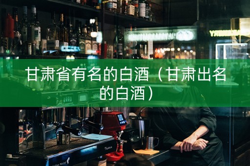 甘肃省有名的白酒（甘肃出名的白酒）