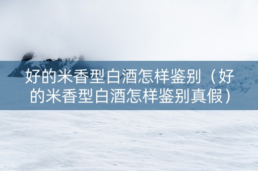 好的米香型白酒怎样鉴别（好的米香型白酒怎样鉴别真假）