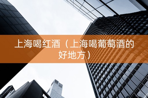 上海喝红酒（上海喝葡萄酒的好地方）