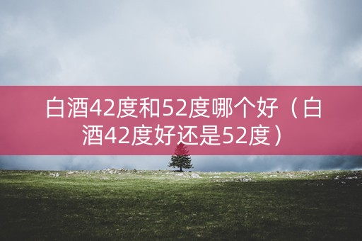 白酒42度和52度哪个好（白酒42度好还是52度）