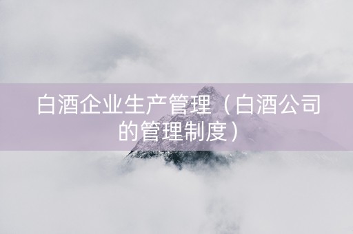 白酒企业生产管理（白酒公司的管理制度）