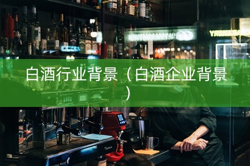 白酒行业背景（白酒企业背景）