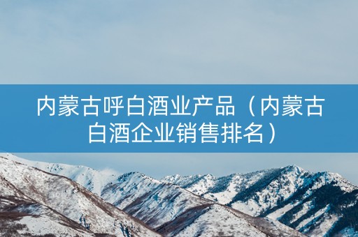 内蒙古呼白酒业产品（内蒙古白酒企业销售排名）