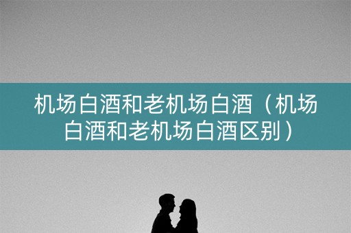 机场白酒和老机场白酒（机场白酒和老机场白酒区别）