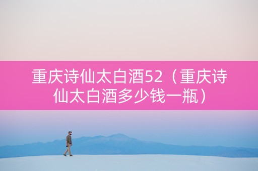 重庆诗仙太白酒52（重庆诗仙太白酒多少钱一瓶）