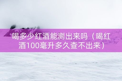 喝多少红酒能测出来吗（喝红酒100毫升多久查不出来）