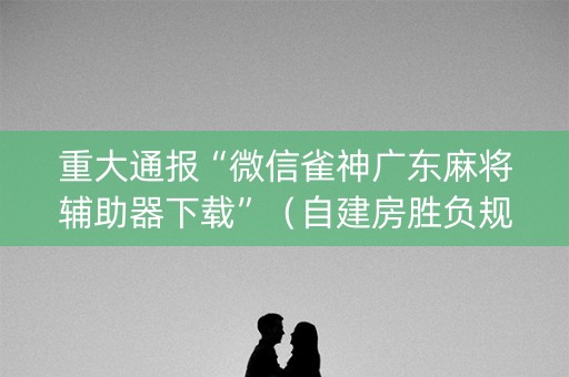 重大通报“微信雀神广东麻将辅助器下载”（自建房胜负规律)