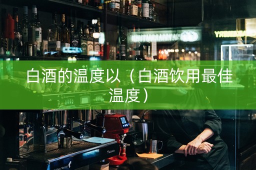 白酒的温度以（白酒饮用最佳温度）