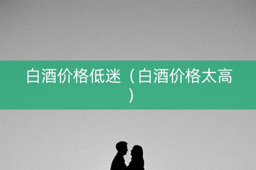 白酒价格低迷（白酒价格太高）