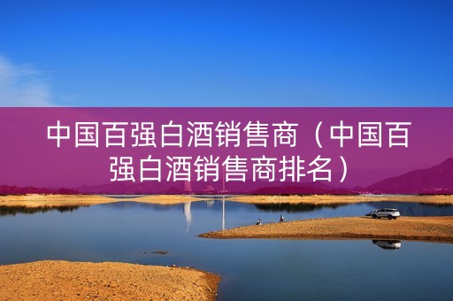 中国百强白酒销售商（中国百强白酒销售商排名）