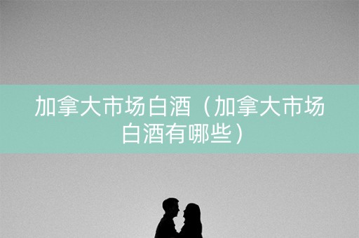 加拿大市场白酒（加拿大市场白酒有哪些）