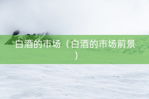 白酒的市场（白酒的市场前景）