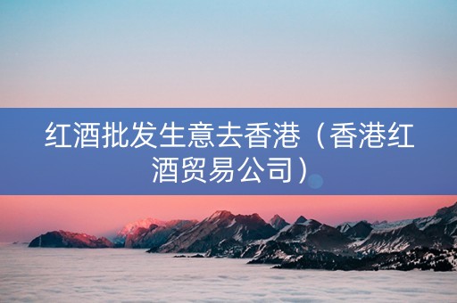 红酒批发生意去香港（香港红酒贸易公司）