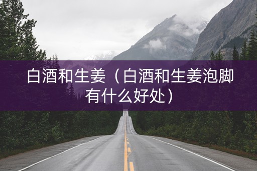 白酒和生姜（白酒和生姜泡脚有什么好处）