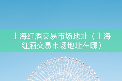 上海红酒交易市场地址（上海红酒交易市场地址在哪）