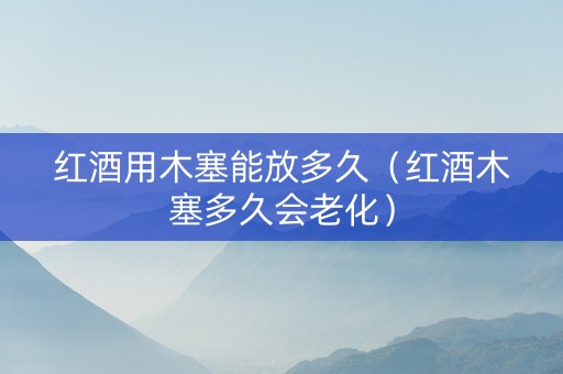 红酒用木塞能放多久（红酒木塞多久会老化）