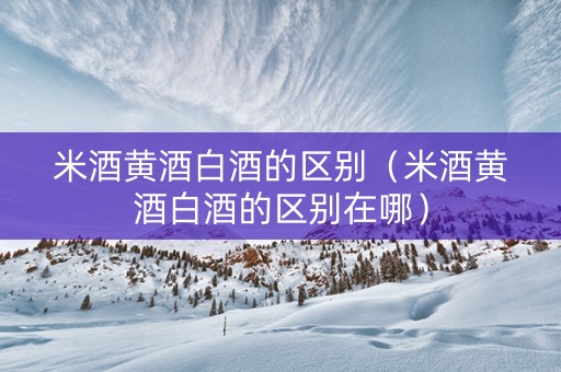 米酒黄酒白酒的区别（米酒黄酒白酒的区别在哪）