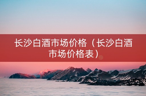长沙白酒市场价格（长沙白酒市场价格表）