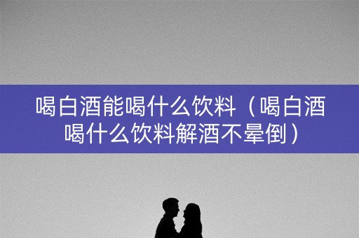 喝白酒能喝什么饮料（喝白酒喝什么饮料解酒不晕倒）