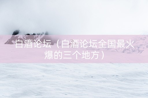 白酒论坛（白酒论坛全国最火爆的三个地方）