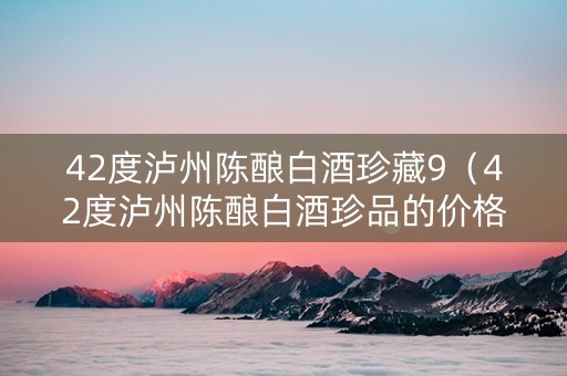 42度泸州陈酿白酒珍藏9（42度泸州陈酿白酒珍品的价格）