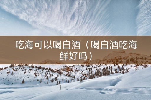 吃海可以喝白酒（喝白酒吃海鲜好吗）