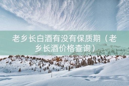 老乡长白酒有没有保质期（老乡长酒价格查询）