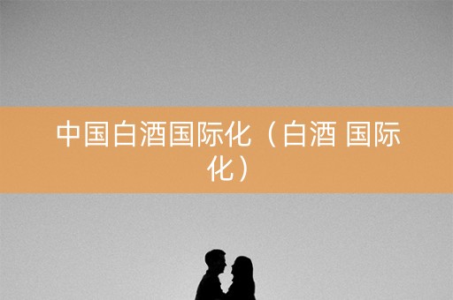 中国白酒国际化（白酒 国际化）
