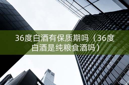 36度白酒有保质期吗（36度白酒是纯粮食酒吗）