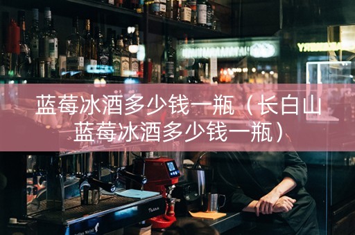 蓝莓冰酒多少钱一瓶（长白山蓝莓冰酒多少钱一瓶）