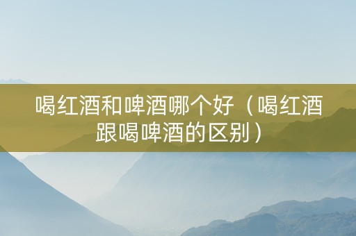 喝红酒和啤酒哪个好（喝红酒跟喝啤酒的区别）