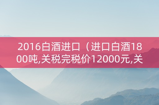 2016白酒进口（进口白酒1800吨,关税完税价12000元,关税税率30%）