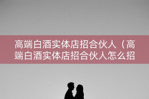 高端白酒实体店招合伙人（高端白酒实体店招合伙人怎么招）