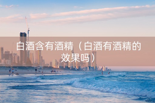 白酒含有酒精（白酒有酒精的效果吗）