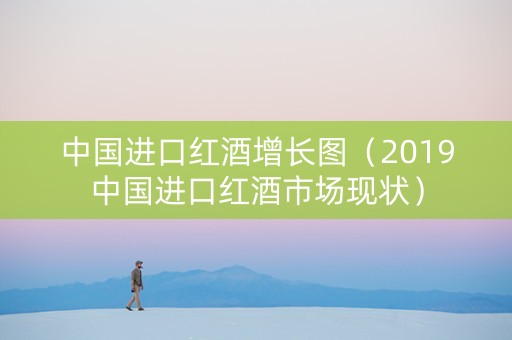 中国进口红酒增长图（2019中国进口红酒市场现状）