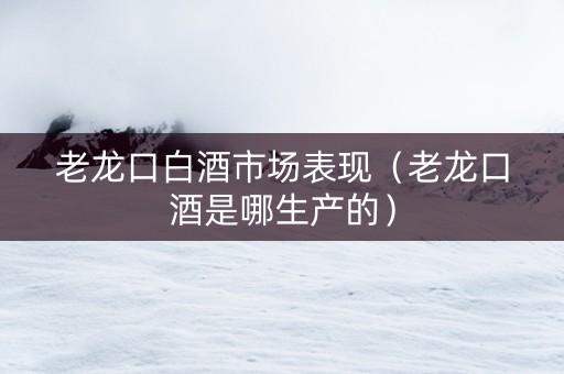 老龙口白酒市场表现（老龙口酒是哪生产的）