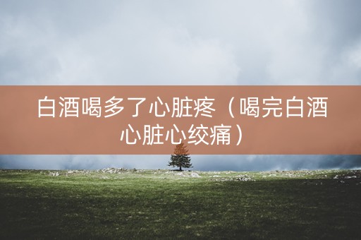 白酒喝多了心脏疼（喝完白酒心脏心绞痛）