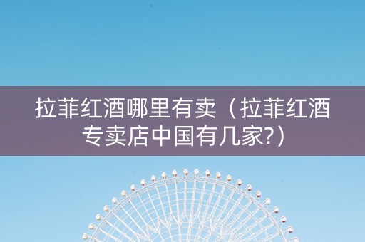 拉菲红酒哪里有卖（拉菲红酒专卖店中国有几家?）