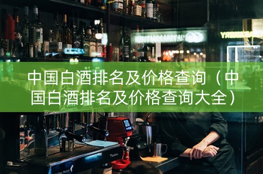 中国白酒排名及价格查询（中国白酒排名及价格查询大全）