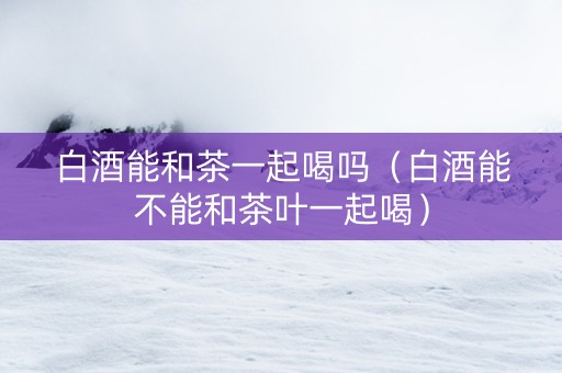 白酒能和茶一起喝吗（白酒能不能和茶叶一起喝）