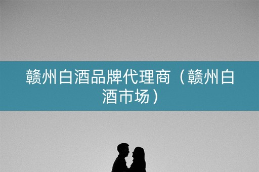 赣州白酒品牌代理商（赣州白酒市场）