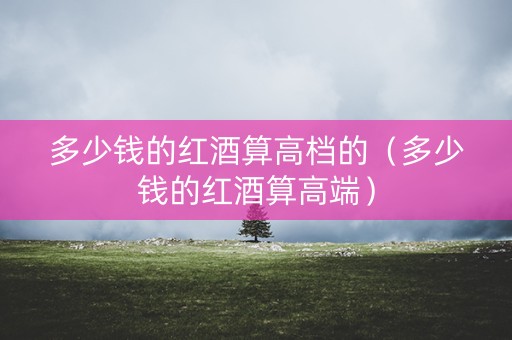 多少钱的红酒算高档的（多少钱的红酒算高端）