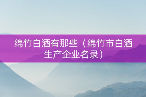绵竹白酒有那些（绵竹市白酒生产企业名录）