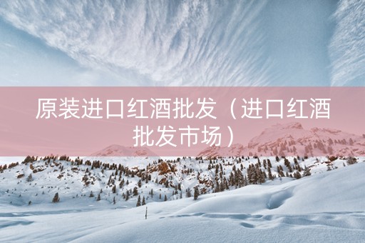 原装进口红酒批发（进口红酒批发市场）