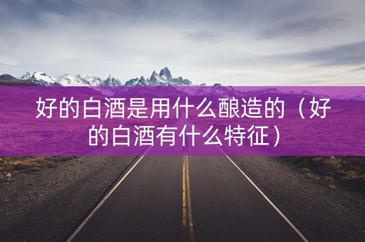 好的白酒是用什么酿造的（好的白酒有什么特征）