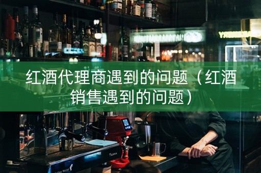 红酒代理商遇到的问题（红酒销售遇到的问题）