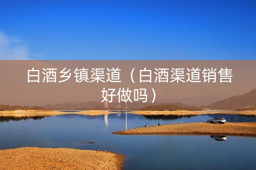 白酒乡镇渠道（白酒渠道销售好做吗）