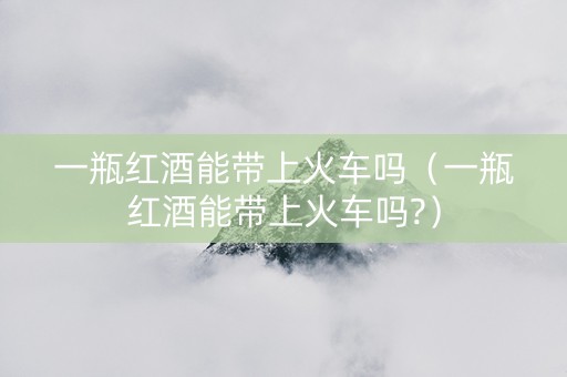 一瓶红酒能带上火车吗（一瓶红酒能带上火车吗?）